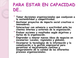 PARA ESTAR EN CAPACIDAD DE…Tomar decisiones organizacionales que coadyuvan a la sostenibilidad y competitividad.Gestionar proyectos de impacto social creativos e innovadores.Interactuar con solvencia y acertividad ante los clientes internos y externos de la organización.Evaluar acciones y resultados según objetivos y metas de la organización.Emprender e innovar nuevas ideas de negocios en escenarios: Locales, regionales y globales.Incorporar la tecnologías de la información y la comunicación a la gestión empresarial para garantizar el mejoramiento continuo y aseguramiento de la calidad de los diferentes procesos organizacionales.