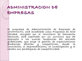 ADMINISTRACION DE EMPRESAS El programa de Administración de Empresas de UNIMINUTO, está acreditado como Programa de Alta Calidad, otorgado por el Ministerio de Educación Nacional, está soportado por un currículo que da respuesta a las nuevas tendencias del mercado globalizado, que exige la gestión de organizaciones dinámicas abiertas y competitivas, donde la innovación, el emprendimiento, la investigación y el cambio son paradigmas de competitividad.   