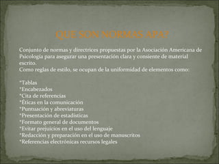 QUE SON NORMAS APA? Conjunto de normas y directrices propuestas por la Asociación Americana de Psicología para asegurar una presentación clara y consiente de material escrito.  Como reglas de estilo, se ocupan de la uniformidad de elementos como: *Tablas *Encabezados *Cita de referencias *Éticas en la comunicación *Puntuación y abreviaturas *Presentación de estadísticas *Formato general de documentos *Evitar prejuicios en el uso del lenguaje *Redacción y preparación en el uso de manuscritos  *Referencias electrónicas recursos legales 