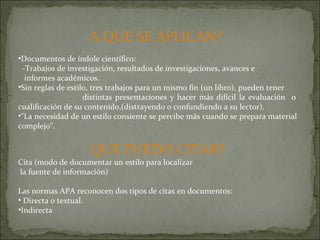 A QUE SE APLICAN?  Documentos de índole científico: -Trabajos de investigación, resultados de investigaciones, avances e  informes académicos. Sin reglas de estilo, tres trabajos para un mismo fin (un libro), pueden tener  distintas presentaciones y hacer más difícil la evaluación  o cualificación de su contenido,(distrayendo o confundiendo a su lector). "La necesidad de un estilo consiente se percibe más cuando se prepara material complejo". QUE PUEDO CITAR? Cita (modo de documentar un estilo para localizar la fuente de información) Las normas APA reconocen dos tipos de citas en documentos: Directa o textual. Indirecta 