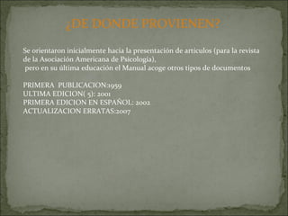 ¿DE DONDE PROVIENEN? Se orientaron inicialmente hacia la presentación de artículos (para la revista de la Asociación Americana de Psicología), pero en su última educación el Manual acoge otros tipos de documentos PRIMERA  PUBLICACION:1959 ULTIMA EDICION( 5): 2001 PRIMERA EDICION EN ESPAÑOL: 2002 ACTUALIZACION ERRATAS:2007 