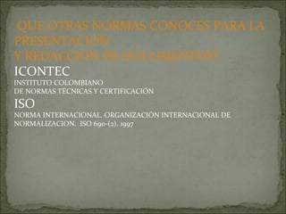 QUE OTRAS NORMAS CONOCES PARA LA PRESENTACIÓN  Y REDACCIÓN DE DOCUMENTOS? ICONTEC INSTITUTO COLOMBIANO DE NORMAS TÉCNICAS Y CERTIFICACIÓN ISO NORMA INTERNACIONAL. ORGANIZACIÓN INTERNACIONAL DE NORMALIZACION.  ISO 690-(2). 1997 