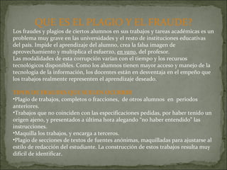 QUE ES EL PLAGIO Y EL FRAUDE? Los fraudes y plagios de ciertos alumnos en sus trabajos y tareas académicas es un problema muy grave en las universidades y el resto de instituciones educativas del país. Impide el aprendizaje del alumno, crea la falsa imagen de aprovechamiento y multiplica el esfuerzo,  en vano , del profesor. Las modalidades de esta corrupción varían con el tiempo y los recursos tecnológicos disponibles. Como los alumnos tienen mayor acceso y manejo de la tecnología de la información, los docentes están en desventaja en el empeño que los trabajos realmente representen el aprendizaje deseado.  TIPOS DE FRAUDES QUE SUELEN OCURRIR Plagio de trabajos, completos o fracciones,  de otros alumnos  en  periodos anteriores. Trabajos que no coinciden con las especificaciones pedidas, por haber tenido un origen ajeno, y presentados a última hora alegando “no haber entendido” las instrucciones. Maquilla los trabajos, y encarga a terceros. Plagio de secciones de textos de fuentes anónimas, maquilladas para ajustarse al estilo de redacción del estudiante. La construcción de estos trabajos resulta muy difícil de identificar. 