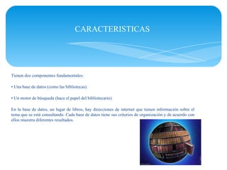 CARACTERISTICAS




Tienen dos componentes fundamentales:

• Una base de datos (como las bibliotecas).

• Un motor de búsqueda (hace el papel del bibliotecario)

En la base de datos, un lugar de libros, hay direcciones de internet que tienen información sobre el
tema que se está consultando. Cada base de datos tiene sus criterios de organización y de acuerdo con
ellos muestra diferentes resultados.
 