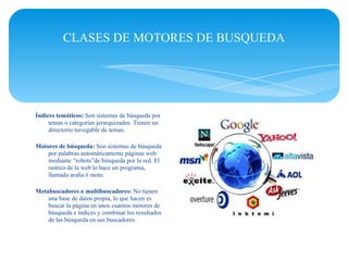 CLASES DE MOTORES DE BUSQUEDA




Índices temáticos: Son sistemas de búsqueda por
     temas o categorias jerarquizados. Tienen un
     directorio navegable de temas.

Motores de búsqueda: Son sistemas de búsqueda
    por palabras automáticamente páginas web
    mediante “robots”de búsqueda por la red. El
    rastreo de la web lo hace un programa,
    llamado araña ó moto.

Metabuscadores o multibuscadores: No tienen
    una base de datos propia, lo que hacen es
    buscar la página en unos cuantos motores de
    búsqueda e índices y combinar los resultados
    de las búsqueda en sus buscadores.
 