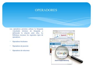 OPERADORES




Los operadores permiten enfocar la búsqueda
   vinculando términos de búsqueda y
   definiendo la relación entre ellos. La
   biblioteca reconoce los siguientes tipos de
   operadores:

∗   Operadores booleanos

∗   Operadores de posición

∗   Operadores de relaciones
 