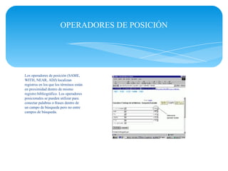 OPERADORES DE POSICIÓN




Los operadores de posición (SAME,
WITH, NEAR, ADJ) localizan
registros en los que los términos están
en proximidad dentro de mismo
registro bibliográfico. Los operadores
posicionales se pueden utilizar para
conectar palabras o frases dentro de
un campo de búsqueda pero no entre
campos de búsqueda.
 