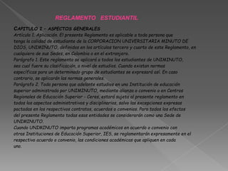 REGLAMENTO ESTUDIANTIL
CAPITULO I – ASPECTOS GENERALES
Artículo 1. Aplicación. El presente Reglamento es aplicable a toda persona que
tenga la calidad de estudiante de la CORPORACION UNIVERSITARIA MINUTO DE
DIOS, UNIMINUTO, definidos en los artículos tercero y cuarto de este Reglamento, en
cualquiera de sus Sedes, en Colombia o en el extranjero.
Parágrafo 1. Este reglamento se aplicará a todos los estudiantes de UNIMINUTO,
sea cual fuere su clasificación, o nivel de estudios. Cuando existan normas
específicas para un determinado grupo de estudiantes se expresará así. En caso
contrario, se aplicarán las normas generales.
Parágrafo 2. Toda persona que adelante estudios en una Institución de educación
superior administrada por UNIMINUTO, mediante alianza o convenio o en Centros
Regionales de Educación Superior - Ceres, estará sujeta al presente reglamento en
todos los aspectos administrativos y disciplinarios, salvo las excepciones expresas
pactadas en los respectivos contratos, acuerdos o convenios. Para todos los efectos
del presente Reglamento todas esas entidades se considerarán como una Sede de
UNIMINUTO.
Cuando UNIMINUTO imparta programas académicos en acuerdo o convenio con
otras Instituciones de Educación Superior, IES, se reglamentarán expresamente en el
respectivo acuerdo o convenio, las condiciones académicas que apliquen en cada
uno.
 