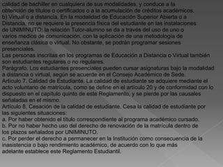 calidad de bachiller en cualquiera de sus modalidades, y conduce a Ia
obtención de títulos o certificados o a la acumulación de créditos académicos.
b) Virtual o a distancia. En la modalidad de Educación Superior Abierta o a
Distancia, no se requiere la presencia física del estudiante en las instalaciones
de UNIMINUTO; la relación Tutor-alumno se da a través del uso de uno o
varios medios de comunicación, con la aplicación de una metodología de
enseñanza clásica o virtual. No obstante, se podrán programar sesiones
presenciales.
Las personas inscritas en los programas de Educación a Distancia o Virtual también
son estudiantes regulares o no regulares.
Parágrafo. Los estudiantes presenciales pueden cursar asignaturas bajo la modalidad
a distancia o virtual, según se acuerde en el Consejo Académico de Sede.
Artículo 7. Calidad de Estudiante. La calidad de estudiante se adquiere mediante el
acto voluntario de matrícula, como se define en el artículo 20 y de conformidad con lo
dispuesto en el capítulo quinto de este Reglamento, y se pierde por las causales
señaladas en el mismo.
Artículo 8. Cesación de la calidad de estudiante. Cesa la calidad de estudiante por
las siguientes situaciones:
a. Por haber obtenido el título correspondiente al programa académico cursado.
b. Por no haber hecho uso del derecho de renovación de la matrícula dentro de
los plazos señalados por UNIMINUTO.
c. Por perder el derecho a permanecer en la Institución como consecuencia de la
inasistencia o bajo rendimiento académico, de acuerdo con lo que más
adelante establece este Reglamento Estudiantil.
 