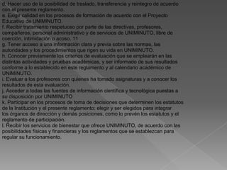 d. Hacer uso de la posibilidad de traslado, transferencia y reintegro de acuerdo
con el presente reglamento.
e. Exigir calidad en los procesos de formación de acuerdo con el Proyecto
Educativo de UNIMINUTO.
f. Recibir tratamiento respetuoso por parte de las directivas, profesores,
compañeros, personal administrativo y de servicios de UNIMINUTO, libre de
coerción, intimidación o acoso. 11
g. Tener acceso a una información clara y previa sobre las normas, las
autoridades y los procedimientos que rigen su vida en UNIMINUTO.
h. Conocer previamente los criterios de evaluación que se emplearán en las
distintas actividades y pruebas académicas, y ser informado de sus resultados
conforme a lo establecido en este reglamento y al calendario académico de
UNIMINUTO.
i. Evaluar a los profesores con quienes ha tomado asignaturas y a conocer los
resultados de esta evaluación.
j. Acceder a todas las fuentes de información científica y tecnológica puestas a
su disposición por UNIMINUTO
k. Participar en los procesos de toma de decisiones que determinen los estatutos
de la Institución y el presente reglamento; elegir y ser elegidos para integrar
los órganos de dirección y demás posiciones, como lo prevén los estatutos y el
reglamento de participación.
l. Recibir los servicios de bienestar que ofrece UNIMINUTO, de acuerdo con las
posibilidades físicas y financieras y los reglamentos que se establezcan para
regular su funcionamiento.
 