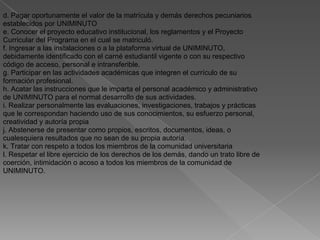 d. Pagar oportunamente el valor de la matrícula y demás derechos pecuniarios
establecidos por UNIMINUTO
e. Conocer el proyecto educativo institucional, los reglamentos y el Proyecto
Curricular del Programa en el cual se matriculó.
f. Ingresar a las instalaciones o a la plataforma virtual de UNIMINUTO,
debidamente identificado con el carné estudiantil vigente o con su respectivo
código de acceso, personal e intransferible.
g. Participar en las actividades académicas que integren el currículo de su
formación profesional.
h. Acatar las instrucciones que le imparta el personal académico y administrativo
de UNIMINUTO para el normal desarrollo de sus actividades.
i. Realizar personalmente las evaluaciones, investigaciones, trabajos y prácticas
que le correspondan haciendo uso de sus conocimientos, su esfuerzo personal,
creatividad y autoría propia
j. Abstenerse de presentar como propios, escritos, documentos, ideas, o
cualesquiera resultados que no sean de su propia autoría.
k. Tratar con respeto a todos los miembros de la comunidad universitaria
l. Respetar el libre ejercicio de los derechos de los demás, dando un trato libre de
coerción, intimidación o acoso a todos los miembros de la comunidad de
UNIMINUTO.
 
