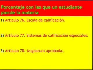 Porcentaje con las que un estudiante
pierde la materia
1) Artículo 76. Escala de calificación.


2) Artículo 77. Sistemas de calificación especiales.


3) Artículo 78. Asignatura aprobada.
 