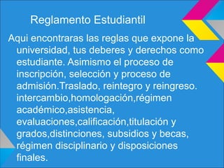 Reglamento Estudiantil
Aqui encontraras las reglas que expone la
universidad, tus deberes y derechos como
estudiante. Asimismo el proceso de
inscripción, selección y proceso de
admisión.Traslado, reintegro y reingreso.
intercambio,homologación,régimen
académico,asistencia,
evaluaciones,calificación,titulación y
grados,distinciones, subsidios y becas,
régimen disciplinario y disposiciones
finales.
 