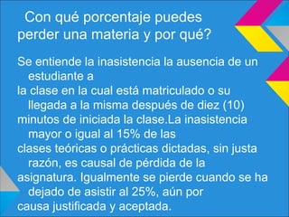 Con qué porcentaje puedes
perder una materia y por qué?
Se entiende la inasistencia la ausencia de un
estudiante a
la clase en la cual está matriculado o su
llegada a la misma después de diez (10)
minutos de iniciada la clase.La inasistencia
mayor o igual al 15% de las
clases teóricas o prácticas dictadas, sin justa
razón, es causal de pérdida de la
asignatura. Igualmente se pierde cuando se ha
dejado de asistir al 25%, aún por
causa justificada y aceptada.
 