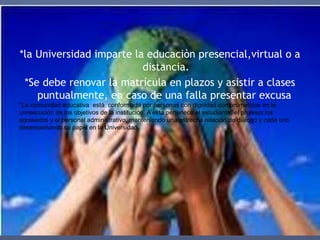 *la Universidad imparte la educaciòn presencial,virtual o a
distancia.
*Se debe renovar la matrícula en plazos y asistir a clases
puntualmente, en caso de una falla presentar excusa
*La comunidad educativa está conformada por personas con dignidad comprometidas en la
consecución de los objetivos de la institución. A esta pertenece el estudiante, el profesor,los
egresados y el personal administrativo, manteniendo una estrecha relación de diálogo y cada uno
desempeñando su papel en la Universidad
 