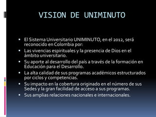 VISION DE UNIMINUTO
 El Sistema Universitario UNIMINUTO, en el 2012, será
reconocido en Colombia por:
 Las vivencias espirituales y la presencia de Dios en el
ámbito universitario.
 Su aporte al desarrollo del país a través de la formación en
Educación para el Desarrollo.
 La alta calidad de sus programas académicos estructurados
por ciclos y competencias.
 Su impacto en la cobertura originado en el número de sus
Sedes y la gran facilidad de acceso a sus programas.
 Sus amplias relaciones nacionales e internacionales.
 