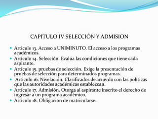 CAPITULO IV SELECCIÓN Y ADMISION

 Articulo 13. Acceso a UNIMINUTO. El acceso a los programas
    académicos.
   Articulo 14. Selección. Evalúa las condiciones que tiene cada
    aspirante.
   Articulo 15. pruebas de selección. Exige la presentación de
    pruebas de selección para determinados programas.
    Articulo 16. Nivelación. Clasificados de acuerdo con las políticas
    que las autoridades académicas establezcan.
   Articulo 17. Admisión. Otorga al aspirante inscrito el derecho de
    ingresar a un programa académico.
   Articulo 18. Obligación de matricularse.
 