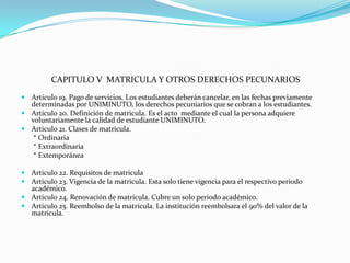 CAPITULO V MATRICULA Y OTROS DERECHOS PECUNARIOS
 Articulo 19. Pago de servicios. Los estudiantes deberán cancelar, en las fechas previamente
  determinadas por UNIMINUTO, los derechos pecuniarios que se cobran a los estudiantes.
 Articulo 20. Definición de matricula. Es el acto mediante el cual la persona adquiere
  voluntariamente la calidad de estudiante UNIMINUTO.
 Articulo 21. Clases de matricula.
   * Ordinaria
   * Extraordinaria
   * Extemporánea

 Articulo 22. Requisitos de matricula
 Articulo 23. Vigencia de la matricula. Esta solo tiene vigencia para el respectivo periodo
  académico.
 Articulo 24. Renovación de matricula. Cubre un solo periodo académico.
 Articulo 25. Reembolso de la matricula. La institución reembolsara el 90% del valor de la
  matricula.
 