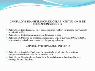 CAPITULO VI TRANSFERENCIA DE OTRAS INSTITUCIONES DE
                    EDUCACION SUPERIOR

 Articulo 26. transferencia. Es el proceso por el cual un estudiante proviene de
  otra institución.
 Articulo 27. Criterios para autorizar la transferencia.
 Articulo 28. Mínimo de créditos académicos. Quien ingrese a UNIMINUTO,
  por transferencia deberá cursar en ella, para graduarse.

                    CAPITULO VII TRASLADO INTERNO

 Articulo 29. traslado. Es el paso de un estudiante dentro de la misma
  corporación universitaria de una sede a otra.
 Articulo 30. Tramite de traslado. La solicitud de este se hará mediante el
  consejo de cada facultad.
 