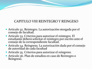CAPITULO VIII REINTEGRO Y REINGESO

 Articulo 32. Reintegro. La autorización otorgada por el
    consejo de facultad.
   Articulo 33. Criterios para autorizar el reintegro. El
    estudiante deberá solicitar el reintegro por escrito ante el
    consejo de la correspondiente facultad.
   Articulo 34. Reingreso. La autorización dada por el consejo
    de autoridad de cada facultad
   Articulo 35. Criterios para autorizar el reingreso.
   Articulo 36. Plan de estudios en caso de Reintegro o
    Reingreso.
 
