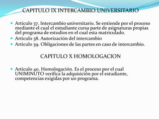 CAPITULO IX INTERCAMBIO UNIVERSITARIO

 Articulo 37. Intercambio universitario. Se entiende por el proceso
  mediante el cual el estudiante cursa parte de asignaturas propias
  del programa de estudios en el cual esta matriculado.
 Articulo 38. Autorización del intercambio
 Articulo 39. Obligaciones de las partes en caso de intercambio.

              CAPITULO X HOMOLOGACION

 Articulo 40. Homologación. Es el proceso por el cual
  UNIMINUTO verifica la adquisición por el estudiante,
  competencias exigidas por un programa.
 