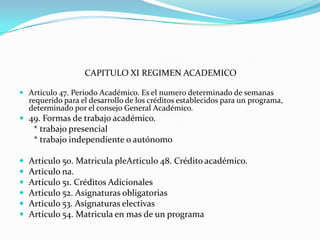 CAPITULO XI REGIMEN ACADEMICO

 Articulo 47. Periodo Académico. Es el numero determinado de semanas
  requerido para el desarrollo de los créditos establecidos para un programa,
  determinado por el consejo General Académico.
 49. Formas de trabajo académico.
     * trabajo presencial
     * trabajo independiente o autónomo

   Articulo 50. Matricula pleArticulo 48. Crédito académico.
   Articulo na.
   Articulo 51. Créditos Adicionales
   Articulo 52. Asignaturas obligatorias
   Articulo 53. Asignaturas electivas
   Articulo 54. Matricula en mas de un programa
 