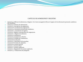 CAPITULO XII ADMISIONES Y REGISTRO

   Articulo 55. Oficina de admisiones y Registro. Es el ente encargado de llevar el registro de la información personal, académica
    del estudiante.
   Articulo 56. Sistema de información.
   Articulo 57. Inscripcion de asignaturas.
   Articulo 58. Cancelación de asignaturas.
   Articulo 59. Cancelación del periodo académico.
   Articulo 60. Cancelación de registro.
   Articulo 61. Registro extemporáneo de asignaturas.
   Articulo 62 . Registro de asistencia
   Articulo 63. Inasistencia
   Articulo 64. Inasistencia colectiva
   Articulo 65. Perdida por inasistencia.
   Articulo 66. Evaluación.
   Articulo 67. Naturaleza de las pruebas.
   Articulo 68. Pruebas de admisión.
   Articulo 69. Examen parcial.
   Articulo 70. Examen final.
   Articulo 71. Examen supletorio
   Articulo 72. Regulación de examen supletorio.
   Articulo 74. Evaluaciones de postgrado.
 
