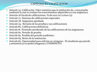 CAPITULO XV CALIFICACION

 Articulo 75. Calificación. Valor numérico que la institución da, a una prueba
  mediante la cual se evalúan los conocimientos adquiridos en una asignatura.
 Articulo 76 Escala de calificaciones. Va de cero (o) a cinco (5).
 Articulo 77. Sistemas de calificaciones especiales.
 Articulo 78. Asignatura aprobada
 Articulo 79. Revisión de las pruebas y sus calificaciones.
 Articulo 80. Calificaciones definitivas.
 Articulo 81. Promedio ponderado de las calificaciones de las asignaturas.
 Articulo 82. Periodo de prueba.
 Articulo 83. Perdida del periodo académico.
 Articulo 84. Retiro de la institución.
 Articulo 85. Oportunidad para solicitar en reingreso. El estudiante que pierda
  3 semestres ya no podrá reingresar a UNIMINUTO.
 