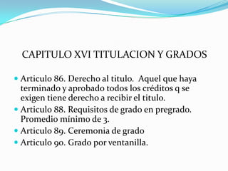 CAPITULO XVI TITULACION Y GRADOS

 Articulo 86. Derecho al titulo. Aquel que haya
  terminado y aprobado todos los créditos q se
  exigen tiene derecho a recibir el titulo.
 Articulo 88. Requisitos de grado en pregrado.
  Promedio mínimo de 3.
 Articulo 89. Ceremonia de grado
 Articulo 90. Grado por ventanilla.
 