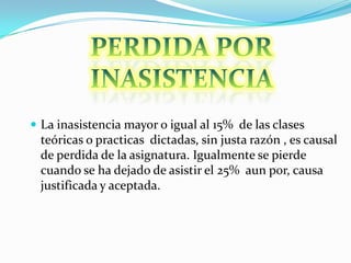  La inasistencia mayor o igual al 15% de las clases
 teóricas o practicas dictadas, sin justa razón , es causal
 de perdida de la asignatura. Igualmente se pierde
 cuando se ha dejado de asistir el 25% aun por, causa
 justificada y aceptada.
 