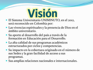  El Sistema Universitario UNIMINUTO, en el 2012,
    será reconocido en Colombia por:
   Las vivencias espirituales y la presencia de Dios en el
    ámbito universitario.
   Su aporte al desarrollo del país a través de la
    formación en Educación para el Desarrollo.
   La alta calidad de sus programas académicos
    estructurados por ciclos y competencias.
   Su impacto en la cobertura originado en el número de
    sus Sedes y la gran facilidad de acceso a sus
    programas.
   Sus amplias relaciones nacionales e internacionales.
 