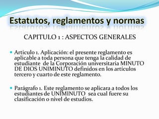 CAPITULO 1 : ASPECTOS GENERALES

 Articulo 1. Aplicación: el presente reglamento es
  aplicable a toda persona que tenga la calidad de
  estudiante de la Corporación universitaria MINUTO
  DE DIOS UNIMINUTO definidos en los artículos
  tercero y cuarto de este reglamento.

 Parágrafo 1. Este reglamento se aplicara a todos los
  estudiantes de UNIMINUTO sea cual fuere su
  clasificación o nivel de estudios.
 