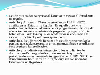 estudiantes en dos categorías a) Estudiante regular b) Estudiante
  no regular.
 Articulo 3. Articulo 2. Clases de estudiantes. UNIMINUTO
  clasifica a sus Estudiante Regular : Es aquella que tiene
  matricula vigente en cualquiera de los programas académicos de
  educación superior en el nivel de pregrado o postgrado y quien
  habiendo reunido los requisitos académicos se encuentra a la
  espera de recibir el grado correspondiente.
 Articulo 4. Estudiante No Regular : Es estudiante no regular la
  persona que adelanta estudios en asignaturas libres o estudios no
  conducentes a la acreditación.
 Articulo 5. Estudiantes en integración : Los estudiantes de
  decimo y undécimo grado de educación media que estén
  participando en un proceso de integración con UNIMINUTO se
  denominaran bachilleres en integración y son considerados
  Estudiantes no Regulares.
 