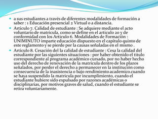  a sus estudiantes a través de diferentes modalidades de formación a
  saber : 1 Educación presencial 2 Virtual o a distancia.
 Articulo 7. Calidad de estudiante : Se adquiere mediante el acto
  voluntario de matricula, como se define en el articulo 20 y de
  conformidad con los Articulo 6. Modalidades de Formación :
  UNIMINUTO imparte educación dispuesto en el capitulo quinto de
  este reglamento y se pierde por la causas señaladas en el mismo .
 Articulo 8. Cesación del la calidad de estudiante : Cesa la calidad del
  estudiante por las siguientes situaciones : por haber obtenido el titulo
  correspondiente al programa académico cursado, por no haber hecho
  uso del derecho de renovación de la matricula dentro de los plazos
  señalados, por perder el derecho a permanecer en la institución como
  consecuencia de la inasistencia o bajo rendimiento academico.cuando
  se haya suspendido la matricula por incumplimiento, cuando el
  estudiante hubiere sido expulsado por razones académicas o
  disciplinarias, por motivos graves de salud, cuando el estudiante se
  retira voluntariamente.
 