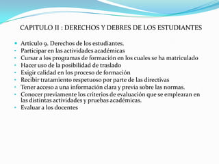 CAPITULO II : DERECHOS Y DEBRES DE LOS ESTUDIANTES

 Articulo 9. Derechos de los estudiantes.
• Participar en las actividades académicas
• Cursar a los programas de formación en los cuales se ha matriculado
• Hacer uso de la posibilidad de traslado
• Exigir calidad en los proceso de formación
• Recibir tratamiento respetuoso por parte de las directivas
• Tener acceso a una información clara y previa sobre las normas.
• Conocer previamente los criterios de evaluación que se emplearan en
  las distintas actividades y pruebas académicas.
• Evaluar a los docentes
 