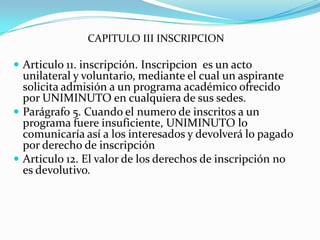 CAPITULO III INSCRIPCION

 Articulo 11. inscripción. Inscripcion es un acto
  unilateral y voluntario, mediante el cual un aspirante
  solicita admisión a un programa académico ofrecido
  por UNIMINUTO en cualquiera de sus sedes.
 Parágrafo 5. Cuando el numero de inscritos a un
  programa fuere insuficiente, UNIMINUTO lo
  comunicaría así a los interesados y devolverá lo pagado
  por derecho de inscripción
 Articulo 12. El valor de los derechos de inscripción no
  es devolutivo.
 