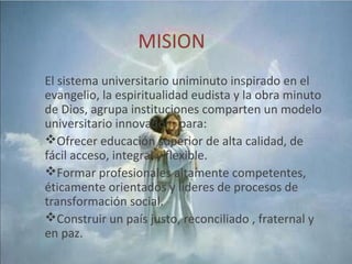 MISION
El sistema universitario uniminuto inspirado en el
evangelio, la espiritualidad eudista y la obra minuto
de Dios, agrupa instituciones comparten un modelo
universitario innovador , para:
Ofrecer educación superior de alta calidad, de
fácil acceso, integral y flexible.
Formar profesionales altamente competentes,
éticamente orientados y lideres de procesos de
transformación social.
Construir un país justo, reconciliado , fraternal y
en paz.
 