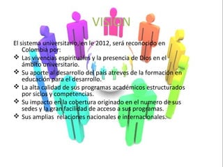 VISION
El sistema universitario, en le 2012, será reconocido en
    Colombia por:
 Las vivencias espirituales y la presencia de Dios en el
    ámbito universitario.
 Su aporte al desarrollo del país atreves de la formación en
    educación para el desarrollo.
 La alta calidad de sus programas académicos estructurados
    por siclos y competencias.
 Su impacto en la cobertura originado en el numero de sus
    sedes y la gran facilidad de acceso a sus programas.
 Sus amplias relaciones nacionales e internacionales.
 