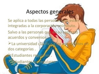 Aspectos generales
Se aplica a todas las personas que estén
integradas a la corporación unimituto.
Salvo a las personas que en su contrato ,
acuerdos y convenios .
La universidad clasifica a los estudiantes en
dos categorías .
Estudiantes regulares .
Estudiantes no regulares
 