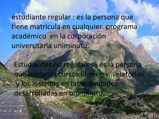 estudiante regular : es la persona que
tiene matricula en cualquier programa
académico en la corporación
universitaria uniminuto.

Estudiantes no regulares : es la persona
que adelanta cursos libres o nivelatorios
y los inscritos en las actividades
desarrolladas en uniminuto.
 