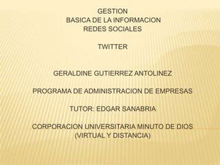 GESTION
        BASICA DE LA INFORMACION
            REDES SOCIALES

                TWITTER


     GERALDINE GUTIERREZ ANTOLINEZ

PROGRAMA DE ADMINISTRACION DE EMPRESAS

         TUTOR: EDGAR SANABRIA

CORPORACION UNIVERSITARIA MINUTO DE DIOS
         (VIRTUAL Y DISTANCIA)
 