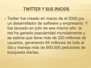 TWITTER Y SUS INICIOS

   Twitter fue creado en marzo de el 2006 por
    un desarrollador de software y empresario. Y
    fue lanzado en julio de ese mismo año la
    red ha ganado popularidad mundialmente y
    se estima que tiene más de 200 millones de
    usuarios, generando 65 millones de tuits al
    día y maneja más de 800.000 peticiones de
    búsqueda diarias.
 