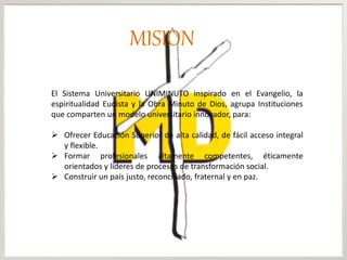 MISION
El Sistema Universitario UNIMINUTO inspirado en el Evangelio, la
espiritualidad Eudista y la Obra Minuto de Dios, agrupa Instituciones
que comparten un modelo universitario innovador, para:
 Ofrecer Educación Superior de alta calidad, de fácil acceso integral
y flexible.
 Formar profesionales altamente competentes, éticamente
orientados y líderes de procesos de transformación social.
 Construir un país justo, reconciliado, fraternal y en paz.
 