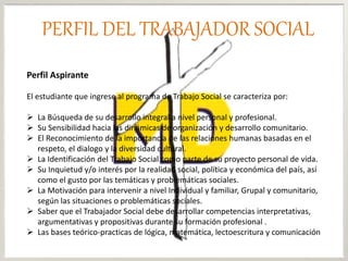 Perfil Aspirante
El estudiante que ingrese al programa de Trabajo Social se caracteriza por:
 La Búsqueda de su desarrollo integral a nivel personal y profesional.
 Su Sensibilidad hacia las dinámicas de organización y desarrollo comunitario.
 El Reconocimiento de la importancia de las relaciones humanas basadas en el
respeto, el dialogo y la diversidad cultural.
 La Identificación del Trabajo Social como parte de su proyecto personal de vida.
 Su Inquietud y/o interés por la realidad social, política y económica del país, así
como el gusto por las temáticas y problemáticas sociales.
 La Motivación para intervenir a nivel Individual y familiar, Grupal y comunitario,
según las situaciones o problemáticas sociales.
 Saber que el Trabajador Social debe desarrollar competencias interpretativas,
argumentativas y propositivas durante su formación profesional .
 Las bases teórico-practicas de lógica, matemática, lectoescritura y comunicación
PERFIL DEL TRABAJADOR SOCIAL
 