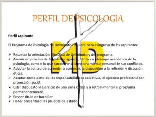 Perfil Aspirante
El Programa de Psicología de Uniminuto requiere para el ingreso de los aspirantes:
 Respetar la orientación filosófica de Uniminuto y del programa.
 Asumir un proceso de formación rigurosa, tanto en el campo académico de la
psicología, como e lo que concierne al cuestionamiento personal de sus conflictos.
 Adoptar la actitud de aprender a aprender, la disposición a la reflexión y discusión
éticas.
 Aceptar como parte de las responsabilidades colectivas, el ejercicio profesional con
proyección social.
 Estar dispuesto al ejercicio de una sana crítica y a retroalimentar al programa
permanentemente.
 Poseer título de bachiller.
 Haber presentado las pruebas de estado.
PERFIL DE PSICOLOGIA
 