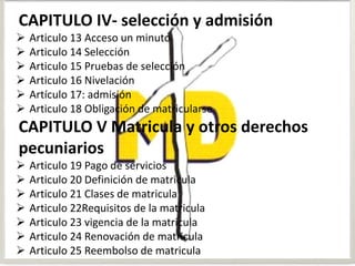 CAPITULO IV- selección y admisión
 Articulo 13 Acceso un minuto
 Articulo 14 Selección
 Articulo 15 Pruebas de selección
 Articulo 16 Nivelación
 Artículo 17: admisión
 Articulo 18 Obligación de matricularse
CAPITULO V Matricula y otros derechos
pecuniarios
 Articulo 19 Pago de servicios
 Articulo 20 Definición de matricula
 Articulo 21 Clases de matricula
 Articulo 22Requisitos de la matricula
 Articulo 23 vigencia de la matricula
 Articulo 24 Renovación de matricula
 Articulo 25 Reembolso de matricula
 