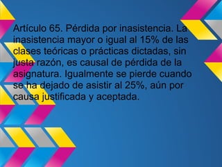 Artículo 65. Pérdida por inasistencia. La
inasistencia mayor o igual al 15% de las
clases teóricas o prácticas dictadas, sin
justa razón, es causal de pérdida de la
asignatura. Igualmente se pierde cuando
se ha dejado de asistir al 25%, aún por
causa justificada y aceptada.
 
