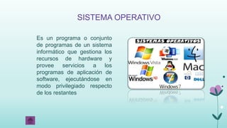 SISTEMA OPERATIVO
Es un programa o conjunto
de programas de un sistema
informático que gestiona los
recursos de hardware y
provee servicios a los
programas de aplicación de
software, ejecutándose en
modo privilegiado respecto
de los restantes
 