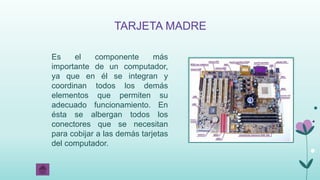 TARJETA MADRE
Es el componente más
importante de un computador,
ya que en él se integran y
coordinan todos los demás
elementos que permiten su
adecuado funcionamiento. En
ésta se albergan todos los
conectores que se necesitan
para cobijar a las demás tarjetas
del computador.
 