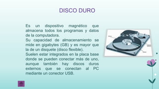 DISCO DURO
Es un dispositivo magnético que
almacena todos los programas y datos
de la computadora.
Su capacidad de almacenamiento se
mide en gigabytes (GB) y es mayor que
la de un disquete (disco flexible).
Suelen estar integrados en la placa base
donde se pueden conectar más de uno,
aunque también hay discos duros
externos que se conectan al PC
mediante un conector USB.
 